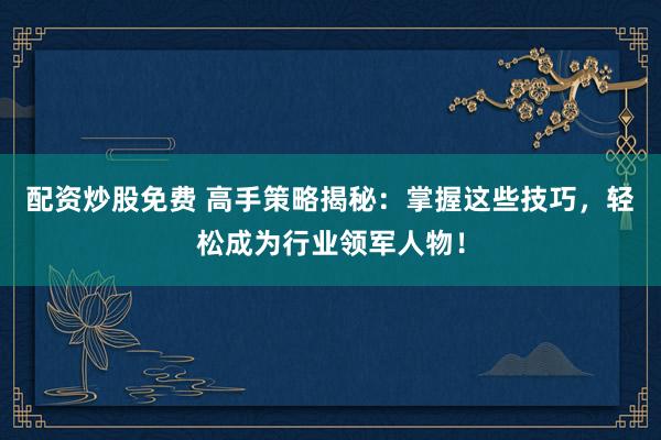配资炒股免费 高手策略揭秘：掌握这些技巧，轻松成为行业领军人物！