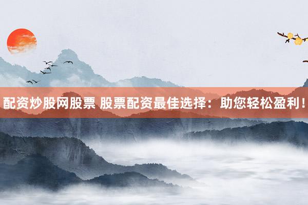 配资炒股网股票 股票配资最佳选择：助您轻松盈利！