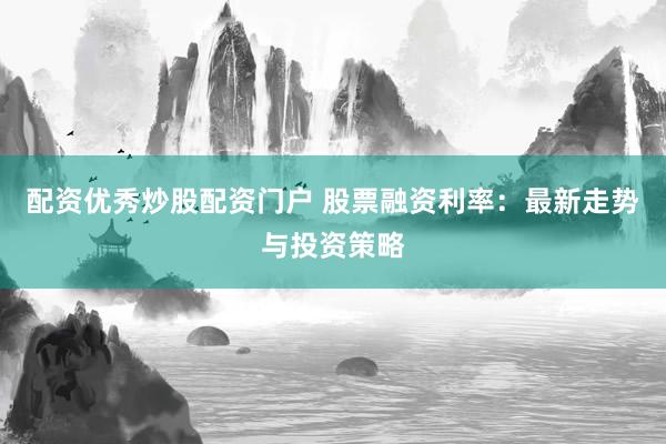 配资优秀炒股配资门户 股票融资利率：最新走势与投资策略