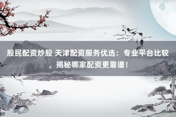 股民配资炒股 天津配资服务优选：专业平台比较，揭秘哪家配资更靠谱！