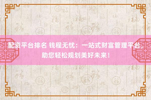 配资平台排名 钱程无忧：一站式财富管理平台，助您轻松规划美好未来！