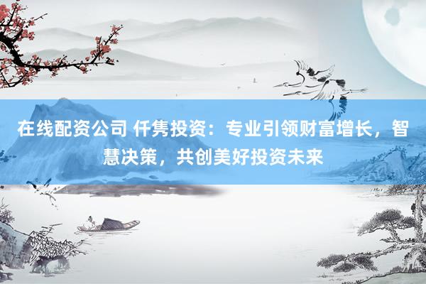 在线配资公司 仟隽投资：专业引领财富增长，智慧决策，共创美好投资未来